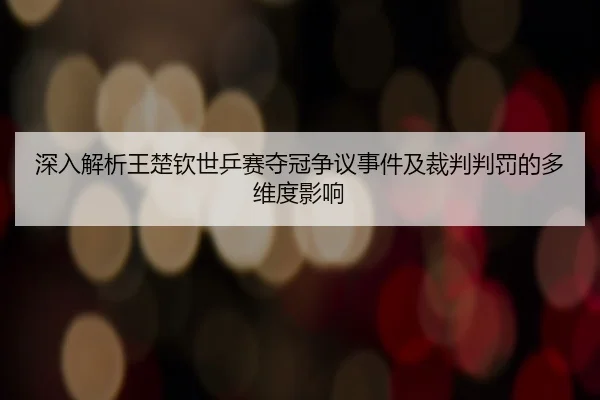 深入解析王楚钦世乒赛夺冠争议事件及裁判判罚的多维度影响 - HTH